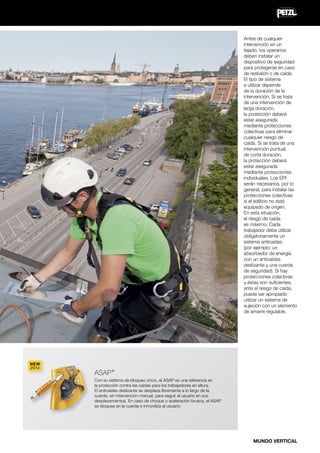 Antes de cualquier
intervención en un
tejado, los operarios
deben instalar un
dispositivo de seguridad
para protegerse en caso
de resbalón o de caída.
El tipo de sistema
a utilizar depende
de la duración de la
intervención. Si se trata
de una intervención de
larga duración,
la protección deberá
estar asegurada
mediante protecciones
colectivas para eliminar
cualquier riesgo de
caída. Si se trata de una
intervención puntual,
de corta duración,
la protección deberá
estar asegurada
mediante protecciones
individuales. Los EPI
serán necesarios, por lo
general, para instalar las
protecciones colectivas
si el edificio no está
equipado de origen.
En esta situación,
el riesgo de caída
es máximo. Cada
trabajador debe utilizar
obligatoriamente un
sistema anticaídas
(por ejemplo: un
absorbedor de energía
con un anticaídas
deslizante y una cuerda
de seguridad). Si hay
protecciones colectivas
y éstas son suficientes,
ante el riesgo de caída,
puede ser apropiado
utilizar un sistema de
sujeción con un elemento
de amarre regulable.

NEW
2014

ASAP

®

Con su sistema de bloqueo único, el ASAP es una referencia en
la protección contra las caídas para los trabajadores en altura.
El anticaídas deslizante se desplaza libremente a lo largo de la
cuerda, sin intervención manual, para seguir al usuario en sus
desplazamientos. En caso de choque o aceleración brusca, el ASAP
se bloquea en la cuerda e inmoviliza al usuario.

MUNDO VERTICAL

 