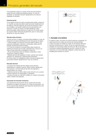 26

Principios generales del rescate
Una suspensión inerte en un arnés, incluso de corta duración,
puede provocar problemas fisiológicos graves. En caso de
accidente, es necesario intervenir rápidamente con la técnica
adaptada a la situación.
Autoevacuación
En los lugares donde el acceso principal puede quedar cortado por
un incendio, las personas deben poder evacuarse rápidamente de
los edificios. Para ello disponen de los kits de evacuación. Éstos
son portátiles o se pueden instalar de forma permanente en la
estructura. Cuando no existe un anclaje identificado, estas
personas pueden utilizar sistemas con ganchos. En ambos casos,
los usuarios deben entrenarse regularmente, para no verse presa
del pánico en caso de incendio.
Rescate sobre el terreno
Cuando se inicia un trabajo, la empresa debe establecer un plan de
prevención de riesgos (identificación de las situaciones de riesgo):
1. Debe proteger a su personal contra las caídas de altura. Las
soluciones adoptadas, colectivas o individuales, deben permitir
proteger al personal durante el trabajo.
2. En caso de incidente, la empresa debe haber previsto los
sistemas de rescate para acceder, desenganchar y evacuar a la
víctima. Estas soluciones se establecen a partir de:
- Kits de rescate listos para ser utilizados, adaptados a varias
situaciones y fáciles de utilizar.
- Material personal del trabajador en altura, solución que requiere
operarios con experiencia y perfectamente entrenados.
En ambos casos, los trabajadores deben entrenarse regularmente
para poder intervenir rápidamente en caso de accidente.
Rescates técnicos
Los equipos de rescates técnicos deben poder intervenir
rápidamente en cualquier situación. Deben analizar rápidamente
una situación y conocer todas las técnicas de progresión y
aseguramiento con cuerda.
- Cuando el acceso es difícil, deben poder intervenir con su propio
material. Disponen de material ligero y polivalente.
- Cuando el acceso es más fácil o posible con medios motorizados,
utilizan material más específico.
Evacuación de remontes mecánicos
Las operaciones de evacuación de los usuarios de remontes
mecánicos se realizan de acuerdo con un plan de evacuación. Los
kits de rescate están diseñados para responder exactamente a las
necesidades de cada empresa.

1. Acceder a la víctima
En algunos casos, el acceso a la víctima puede ser complicado. En
estas situaciones se utilizan las técnicas de accesos difíciles.
Cuando el acceso es posible por arriba, los socorristas utilizan las
técnicas de descenso por cuerda. Si hay una cuerda de acceso
instalada, los socorristas pueden remontar por ella con las técnicas
de ascenso mediante bloqueadores de puño y ventral. En otras
situaciones, los socorristas están obligados a utilizar técnicas de
escalada para acceder a la víctima.

 