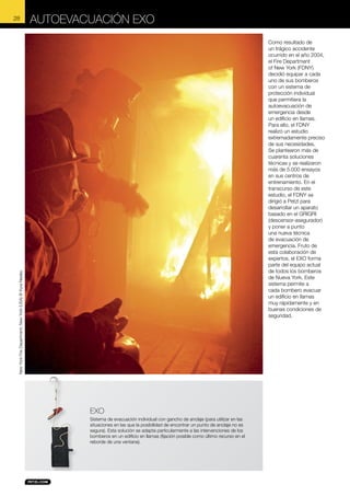Autoevacuación EXO
Como resultado de
un trágico accidente
ocurrido en el año 2004,
el Fire Department
of New York (FDNY)
decidió equipar a cada
uno de sus bomberos
con un sistema de
protección individual
que permitiera la
autoevacuación de
emergencia desde
un edificio en llamas.
Para ello, el FDNY
realizó un estudio
extremadamente preciso
de sus necesidades.
Se plantearon más de
cuarenta soluciones
técnicas y se realizaron
más de 5.000 ensayos
en sus centros de
entrenamiento. En el
transcurso de este
estudio, el FDNY se
dirigió a Petzl para
desarrollar un aparato
basado en el GRIGRI
(descensor-asegurador)
y poner a punto
una nueva técnica
de evacuación de
emergencia. Fruto de
esta colaboración de
expertos, el EXO forma
parte del equipo actual
de todos los bomberos
de Nueva York. Este
sistema permite a
cada bombero evacuar
un edificio en llamas
muy rápidamente y en
buenas condiciones de
seguridad.

New York Fire Department, New York (USA) © Kyra Neeley

28

EXO
Sistema de evacuación individual con gancho de anclaje (para utilizar en las
situaciones en las que la posibilidad de encontrar un punto de anclaje no es
segura). Esta solución se adapta particularmente a las intervenciones de los
bomberos en un edificio en llamas (fijación posible como último recurso en el
reborde de una ventana).

 