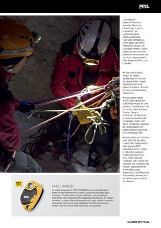 Los equipos
especializados en
rescates técnicos
intervienen cuando
la situación es
particularmente
difícil o peligrosa.
Han sido formados y
entrenados de forma
intensiva y actúan en
cualquier terreno. Estos
especialistas dominan
perfectamente todas las
técnicas de progresión
y de aseguramiento con
cuerdas.

• Evacuación hacia
abajo: se realiza
ayudada por la acción
de la gravedad, según
diferentes técnicas
determinadas en función
de las particularidades
del terreno.
• Evacuación hacia
arriba: esta operación
colectiva precisa de una
perfecta coordinación de
todos los participantes.
Precisa de una
aplicación de técnicas
a veces especialmente
complejas: izado con
torno mecánico, creación
de un polipasto con
poleas ligeras, técnicas
de contrapeso, etc.

NEW
2014

• Evacuación con tirolina:
este método se utiliza
cuando la configuración
del lugar es difícil
(emplazamiento urbano
o industrial, espacio
confinado, barranco,
etc.). Este sistema
complejo sólo puede ser
utilizado por unidades de
rescate especialmente
entrenadas para
garantizar la viabilidad del
dispositivo y la elección
de la técnica que debe
emplearse.

PRO TRAXION
La polea bloqueadora PRO TRAXION ha sido diseñada para
poder instalar fácilmente la cuerda cuando la polea está fijada
al anclaje. Con la roldana de gran diámetro y un rendimiento
importante, está especialmente adaptada para el izado de cargas
pesadas. La placa lateral bloqueada bajo carga impide la abertura
de la polea mientras se está utilizando. El punto de conexión
inferior permite montar diferentes tipos de polipastos.

MUNDO VERTICAL

 