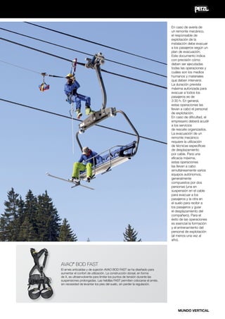 En caso de avería de
un remonte mecánico,
el responsable de
explotación de la
instalación debe evacuar
a los pasajeros según un
plan de evacuación.
Este documento indica
con precisión cómo
deben ser ejecutadas
todas las operaciones y
cuáles son los medios
humanos y materiales
que deben intervenir.
La duración prevista
máxima autorizada para
evacuar a todos los
pasajeros es de
3:30 h. En general,
estas operaciones las
llevan a cabo el personal
de explotación.
En caso de dificultad, el
empresario deberá acudir
a los servicios
de rescate organizados.
La evacuación de un
remonte mecánico
requiere la utilización
de técnicas específicas
de desplazamiento
por cable. Para una
eficacia máxima,
estas operaciones
las llevan a cabo
simultáneamente varios
equipos autónomos,
generalmente
compuestos por dos
personas (una en
suspensión en el cable
para evacuar a los
pasajeros y la otra en
el suelo para recibir a
los pasajeros y guiar
el desplazamiento del
compañero). Para el
éxito de las operaciones
es esencial la formación
y el entrenamiento del
personal de explotación
(al menos una vez al
año).

AVAO BOD FAST
®

El arnés anticaídas y de sujeción AVAO BOD FAST se ha diseñado para
aumentar el confort de utilización. La construcción dorsal, en forma
de X, es ultraenvolvente para limitar los puntos de tensión durante las
suspensiones prolongadas. Las hebillas FAST permiten colocarse el arnés,
sin necesidad de levantar los pies del suelo, sin perder la regulación.

MUNDO VERTICAL

 