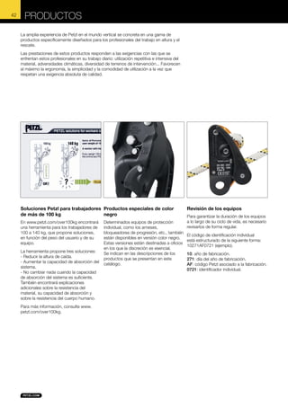 42

PRODUCTOS
La amplia experiencia de Petzl en el mundo vertical se concreta en una gama de
productos específicamente diseñados para los profesionales del trabajo en altura y el
rescate.
Las prestaciones de estos productos responden a las exigencias con las que se
enfrentan estos profesionales en su trabajo diario: utilización repetitiva e intensiva del
material, adversidades climáticas, diversidad de terrenos de intervención... Favorecen
al máximo la ergonomía, la simplicidad y la comodidad de utilización a la vez que
respetan una exigencia absoluta de calidad.

Soluciones Petzl para trabajadores Productos especiales de color
de más de 100 kg
negro
En www.petzl.com/over100kg encontrará
una herramienta para los trabajadores de
100 a 140 kg, que propone soluciones,
en función del peso del usuario y de su
equipo.
La herramienta propone tres soluciones:
- Reducir la altura de caída.
- Aumentar la capacidad de absorción del
sistema.
- No cambiar nada cuando la capacidad
de absorción del sistema es suficiente.
También encontrará explicaciones
adicionales sobre la resistencia del
material, su capacidad de absorción y
sobre la resistencia del cuerpo humano.
Para más información, consulte www.
petzl.com/over100kg.

Determinados equipos de protección
individual, como los arneses,
bloqueadores de progresión, etc., también
están disponibles en versión color negro.
Estas versiones están destinadas a oficios
en los que la discreción es esencial.
Se indican en las descripciones de los
productos que se presentan en este
catálogo.

Revisión de los equipos
Para garantizar la duración de los equipos
a lo largo de su ciclo de vida, es necesario
revisarlos de forma regular.
El código de identificación individual
está estructurado de la siguiente forma:
10271AF0721 (ejemplo).
10: año de fabricación.
271: día del año de fabricación.
AF: código Petzl asociado a la fabricación.
0721: identificador individual.

 