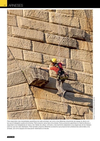 ARNESES

Groupe F, Pont du Gard, France © Lafouche

44

Para responder a las necesidades específicas de cada actividad, así como a las diferentes situaciones de trabajo en altura con
las que el trabajador puede encontrarse, Petzl propone varios tipos de arneses. Estos productos garantizan la máxima eficacia y
seguridad a los trabajadores en altura. Son fáciles de utilizar, cómodos y técnicamente adaptados a las exigencias de los trabajos
para los que han sido diseñados. Petzl también propone diferentes accesorios que proporcionan prestaciones adicionales a los
arneses, así como equipos de evacuación destinados al rescate.

 