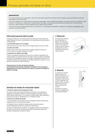4

Principios generales del trabajo en altura

¡Advertencia!
• Es imprescindible haber comprendido y retenido la información de las fichas técnicas de sus productos, para poder aplicar las técnicas

presentadas en este documento.
• Es responsabilidad suya el aprendizaje de las técnicas apropiadas y de las medidas de seguridad. Las soluciones Petzl se presentan a título

indicativo, sin garantizar su eficacia en su propia situación de trabajo. La pertinencia de las soluciones técnicas varía en función de las
situaciones, realice siempre su propia evaluación de los riesgos sobre el terreno.
• Dominar las técnicas presentadas requiere una formación y un entrenamiento específicos, remítase a un organismo especializado para

cualquier acción de formación.

Información general sobre la caída

1. Retención

El riesgo de caída es un concepto esencial que debe dominarse cuando se
realizan trabajos en altura. La gravedad de una caída depende de parámetros
independientes:

Un sistema de retención
permite delimitar un
espacio de trabajo que
impide que el trabajador
entre en una zona con
riesgo de caída. Este tipo
de dispositivo no está
destinado a detener una
caída en altura.

• La masa del usuario con su equipo:

Cuanto mayor sea la masa, mayor será la energía a disipar durante la caída.
• La altura de caída:

Cuanta mayor sea la altura, mayor será la energía a disipar. El riesgo de
chocar contra un obstáculo también es mayor.
• La posición en relación al anclaje:

Cuando el trabajador asciende por encima de su anclaje, la gravedad de la
caída aumenta. El concepto de factor de caída a veces se utiliza para describir
la posición del trabajador en relación al anclaje y la gravedad de la caída. Este
concepto se aplica a las situaciones de escalada, retención o sujeción, con un
elemento de amarre de cuerda dinámica.
Precauciones en función del sistema utilizado:
Las fichas técnicas precisan los límites de utilización de los aparatos,
especialmente en cuanto a la altura de caída y la posición de trabajo en
relación al anclaje.

Anticipar los medios de evacuación rápida
• Limitar los efectos de la suspensión inerte:

En caso de caída que implique quedarse inconsciente, que incapacite al
trabajador, la suspensión inerte en el arnés representa un peligro vital que
debe tratarse urgentemente. Los equipos de trabajo deben estar equipados y
formados para evacuar rápidamente a un compañero herido.
• Evacuar a un herido sin ayuda:

Los procedimientos de evacuación de los trabajadores deben determinarse
cuando se crea un nuevo lugar de trabajo.
La instalación de las cuerdas de trabajo puede incorporar sistemas
desembragables para permitir la evacuación desde abajo.
El trabajo en solitario debe prohibirse: un trabajador puede encontrarse solo
en altura, pero al menos una persona formada en evacuación debe estar
presente y equipada en el lugar de trabajo.

2. Sujeción
Un sistema de sujeción
sujeta al usuario y le
permite posicionarse con
precisión en apoyo o en
suspensión. Este sistema
no se ha diseñado para
detener caídas, el usuario
debe estar en tensión
sobre su sistema de
sujeción.
El sistema de sujeción
debe ser completado por
un sistema anticaídas.

 