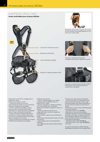 50

Arneses para accesos difíciles
AVAO BOD CROLL FAST
®

Arnés confortable para accesos difíciles

Bloqueador ventral CROLL integrado. El conector
de unión tirantes-cinturón está equipado con una
barra que lo impide voltear.

NEW
2014
Construcción dorsal en forma de X

Bloqueador ventral CROLL

Cinturón reforzado semirrígido

Tirantes con hebillas autobloqueantes
DoubleBack para facilitar la regulación del arnés.

Perneras con hebillas automáticas FAST

Dos puntos de enganche permiten fijar el asiento
PODIUM para más comodidad durante las
suspensiones prolongadas.

• Bloqueador ventral CROLL integrado para el
ascenso por cuerda.
• Diseño que favorece el confort:
- Construcción dorsal, en forma de X,
ultraenvolvente para limitar los puntos de tensión
durante las suspensiones prolongadas.
- Cinturón y perneras semirrígidos y anchos
para una sujeción excelente; preformados y
acolchados con espuma perforada y transpirable
para una mayor comodidad en suspensión.
- Tirantes acolchados separados para limitar el
rozamiento en el cuello; cuando se lleva carga
en el cinturón, los tirantes también soportan esta
carga y la reparten en los hombros.
- Puntos de enganche que permiten fijar el asiento
PODIUM para suspensiones prolongadas.

• Regulaciones prácticas:
- Cinturón y tirantes equipados con hebillas
autobloqueantes DoubleBack, para una
regulación fácil y rápida.
- Perneras equipadas con hebillas automáticas
FAST para poderlas abrir y cerrar fácil y
rápidamente sin perder la regulación, incluso con
guantes.
- Puntos de enganche laterales que se
pueden abatir para evitar que se enganchen
accidentalmente.
• Fácil de llevar y organizar las herramientas de
trabajo:
- Seis anillos portamaterial preformados con funda
de protección.
- Cuatro trabillas para los portaherramientas
CARITOOL.
- Dos trabillas para las bolsas portaherramientas
TOOLBAG.

• Posición post-caída menos traumatizante:
- Cuando se produce una caída sobre el punto
dorsal, las perneras soportan el peso, lo que
permite permanecer más tiempo suspendido en
el arnés mientras se espera a los servicios de
rescate.
• Disponible en versión europea (certificada según
las normas europeas):
- AVAO BOD CROLL FAST (C71CFA).
• Disponible en versiones internacionales
(certificadas según las normas norteamericanas y
europeas), que integran un testigo de caída (una
cinta roja aparece después de una caída en el
punto de enganche dorsal, lo que significa que el
arnés debe ser desechado):
- AVAO BOD CROLL FAST (C71CFA U).
- AVAO BOD CROLL FAST negro (C71CFN U):
color negro.
Consulte en www.petzl.com/AVAO todas las
posibilidades de utilización de los arneses AVAO.

 