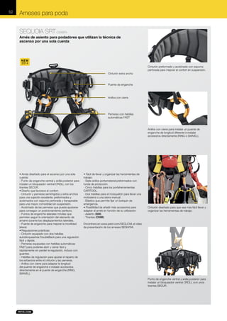 52

Arneses para poda
SEQUOIA SRT C69BFA
Arnés de asiento para podadores que utilizan la técnica de
ascenso por una sola cuerda

NEW
2014
Cinturón preformado y acolchado con espuma
perforada para mejorar el confort en suspensión.
Cinturón extra ancho

Puente de enganche

Anillos con cierre

Perneras con hebillas
automáticas FAST

Anillos con cierre para instalar un puente de
enganche de longitud diferente e instalar
accesorios directamente (RING o SWIVEL).

• Arnés diseñado para el ascenso por una sola
cuerda:
- Punto de enganche ventral y anilla posterior para
instalar un bloqueador ventral CROLL con los
tirantes SECUR.
• Diseño que favorece el confort:
- Cinturón y perneras semirrígidos y extra anchos
para una sujeción excelente; preformados y
acolchados con espuma perforada y transpirable
para una mayor comodidad en suspensión.
- Acolchado de las perneras que puede ajustarse
para conseguir un posicionamiento perfecto.
- Puntos de enganche laterales móviles que
permiten seguir la orientación del elemento de
amarre durante los desplazamientos laterales.
- Puente de enganche para mejorar la movilidad
lateral.
• Regulaciones prácticas:
- Cinturón equipado con dos hebillas
autobloqueantes DoubleBack para una regulación
fácil y rápida.
- Perneras equipadas con hebillas automáticas
FAST para poderlas abrir y cerrar fácil y
rápidamente sin perder la regulación, incluso con
guantes.
- Hebillas de regulación para ajustar el reparto de
los esfuerzos entre el cinturón y las perneras.
- Anillos con cierre para adaptar la longitud
del puente de enganche e instalar accesorios
directamente en el puente de enganche (RING,
SWIVEL).

• Fácil de llevar y organizar las herramientas de
trabajo:
- Siete anillos portamaterial preformados con
funda de protección.
- Cinco trabillas para los portaherramientas
CARITOOL.
- Dos trabillas para el mosquetón para llevar una
motosierra o una sierra manual.
- Elástico que permite fijar un botiquín de
emergencia.
• Posibilidad de añadir más accesorios para
adaptar el arnés en función de su utilización:
- Asiento (S69).
- Tirantes (C69B).

Cinturón diseñado para que sea más fácil llevar y
organizar las herramientas de trabajo.

Encontrará en www.petzl.com/SEQUOIA el vídeo
de presentación de los arneses SEQUOIA.

Punto de enganche ventral y anilla posterior para
instalar un bloqueador ventral CROLL con unos
tirantes SECUR.

 