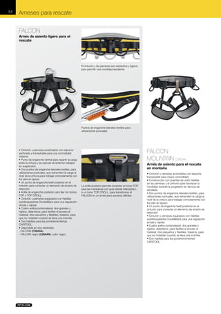 54

Arneses para rescate
FALCON
Arnés de asiento ligero para el
rescate

El cinturón y las perneras son estrechos y ligeros
para permitir una movilidad excelente

Puntos de enganche laterales textiles para
utilizaciones puntuales

• Cinturón y perneras acolchados con espuma
perforada y transpirable para una comodidad
máxima.
• Punto de enganche ventral para repartir la carga
entre la cintura y las piernas durante los trabajos
en suspensión.
• Dos puntos de enganche laterales textiles, para
utilizaciones puntuales, que transmiten la carga al
nivel de la cintura para trabajar cómodamente con
los pies en apoyo.
• Un punto de enganche textil posterior en el
cinturón para conectar un elemento de amarre de
retención.
• Anilla de enganche posterior para fijar los torsos
TOP y TOP CROLL.
• Cinturón y perneras equipados con hebillas
autobloqueantes DoubleBack para una regulación
simple y rápida.
• Cuatro anillos portamaterial: dos grandes y
rígidos, delanteros, para facilitar el acceso al
material; dos pequeños y flexibles, traseros, para
que no molesten cuando se lleva una mochila.
• Dos trabillas para los portaherramientas
CARITOOL.
• Disponible en dos versiones:
- FALCON (C38AAA).
- FALCON negro (C38AAN): color negro.

FALCON
MOUNTAIN C38CAA
Arnés de asiento para el rescate
en montaña

La anilla posterior permite conectar un torso TOP
para las maniobras con grúa desde helicóptero,
o un torso TOP CROLL, para transformar el
FALCON en un arnés para accesos difíciles.

• Cinturón y perneras acolchados con espuma
transpirable para mayor comodidad.
• Construcción con puentes de unión textiles
en las perneras y el cinturón para favorecer la
movilidad durante la progresión en técnica de
escalada.
• Dos puntos de enganche laterales textiles, para
utilizaciones puntuales, que transmiten la carga al
nivel de la cintura para trabajar cómodamente con
los pies en apoyo.
• Un punto de enganche textil posterior en el
cinturón para conectar un elemento de amarre de
retención.
• Cinturón y perneras equipados con hebillas
autobloqueantes DoubleBack para una regulación
simple y rápida.
• Cuatro anillos portamaterial: dos grandes y
rígidos, delanteros, para facilitar el acceso al
material; dos pequeños y flexibles, traseros, para
que no molesten cuando se lleva una mochila.
• Dos trabillas para los portaherramientas
CARITOOL.

 