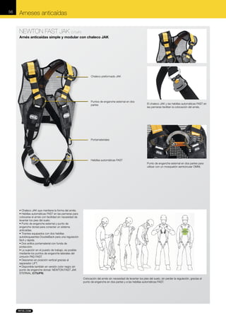 56

Arneses anticaídas
NEWTON FAST JAK C73JF0
Arnés anticaídas simple y modular con chaleco JAK

Chaleco preformado JAK

Puntos de enganche esternal en dos
partes

El chaleco JAK y las hebillas automáticas FAST en
las perneras facilitan la colocación del arnés.

Portamateriales

Hebillas automáticas FAST

Punto de enganche esternal en dos partes para
utilizar con un mosquetón semicircular OMNI.

• Chaleco JAK que mantiene la forma del arnés.
• Hebillas automáticas FAST en las perneras para
colocarse el arnés con facilidad sin necesidad de
levantar los pies del suelo.
• Punto de enganche esternal y punto de
enganche dorsal para conectar un sistema
anticaídas.
• Tirantes equipados con dos hebillas
autobloqueantes DoubleBack para una regulación
fácil y rápida.
• Dos anillos portamaterial con funda de
protección.
• La sujeción en el puesto de trabajo, es posible
mediante los puntos de enganche laterales del
cinturón PAD FAST.
• Descenso en posición vertical gracias al
separador LIFT.
• Disponible también en versión color negro sin
punto de enganche dorsal: NEWTON FAST JAK
STERNAL (C73JFN).
Colocación del arnés sin necesidad de levantar los pies del suelo, sin perder la regulación, gracias al
punto de enganche en dos partes y a las hebillas automáticas FAST.

 