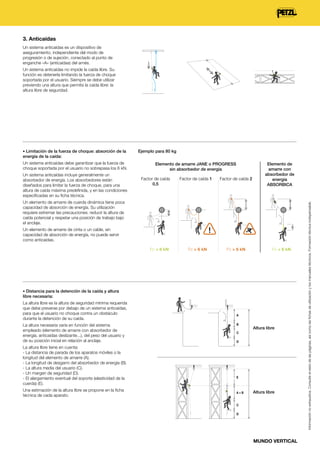 3. Anticaídas
Un sistema anticaídas es un dispositivo de
aseguramiento, independiente del modo de
progresión o de sujeción, conectado al punto de
enganche «A» (anticaídas) del arnés.
Un sistema anticaídas no impide la caída libre. Su
función es detenerla limitando la fuerza de choque
soportada por el usuario. Siempre se debe utilizar
previendo una altura que permita la caída libre: la
altura libre de seguridad.

• Limitación de la fuerza de choque: absorción de la

Ejemplo para 80 kg

energía de la caída:

Un sistema anticaídas incluye generalmente un
absorbedor de energía. Los absorbedores están
diseñados para limitar la fuerza de choque, para una
altura de caída máxima predefinida, y en las condiciones
especificadas en su ficha técnica.

Elemento de amarre JANE o PROGRESS
sin absorbedor de energía
Factor de caída
0,5

Factor de caída 1

Factor de caída 2

Elemento de
amarre con
absorbedor de
energía
ABSORBICA

Un elemento de amarre de cuerda dinámica tiene poca
capacidad de absorción de energía. Su utilización
requiere extremar las precauciones: reducir la altura de
caída potencial y respetar una posición de trabajo bajo
el anclaje.
Un elemento de amarre de cinta o un cable, sin
capacidad de absorción de energía, no puede servir
como anticaídas.
Fc < 6 kN

Fc > 6 kN

Fc > 6 kN

Fc < 6 kN

• Distancia para la detención de la caída y altura

libre necesaria:
La altura libre es la altura de seguridad mínima requerida
que debe preverse por debajo de un sistema anticaídas,
para que el usuario no choque contra un obstáculo
durante la detención de su caída.
La altura necesaria varía en función del sistema
empleado (elemento de amarre con absorbedor de
energía, anticaídas deslizante...), del peso del usuario y
de su posición inicial en relación al anclaje.
La altura libre tiene en cuenta:
- La distancia de parada de los aparatos móviles o la
longitud del elemento de amarre (A).
- La longitud de desgarro del absorbedor de energía (B).
- La altura media del usuario (C).
- Un margen de seguridad (D).
- El alargamiento eventual del soporte (elasticidad de la
cuerda) (E).

A
B

D

? E

A

Una estimación de la altura libre se propone en la ficha
técnica de cada aparato.
B

Altura libre

C

A+B

C

C

D

Altura libre

D

MUNDO VERTICAL

Información no exhaustiva. Consulte el resto de las páginas, así como las fichas de utilización y los manuales técnicos. Formación técnica indispensable.

Un sistema anticaídas debe garantizar que la fuerza de
choque soportada por el usuario no sobrepasa los 6 kN.

 