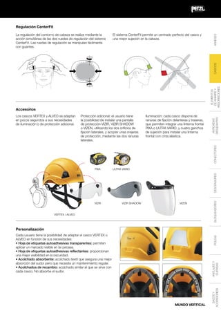 El sistema CenterFit permite un centrado perfecto del casco y
una mejor sujeción en la cabeza.

Accesorios
Protección adicional: el usuario tiene
la posibilidad de instalar una pantalla
de protección VIZIR, VIZIR SHADOW
o VIZEN, utilizando los dos orificios de
fijación laterales, y acoplar unas orejeras
de protección, mediante las dos ranuras
laterales.

Iluminación: cada casco dispone de
ranuras de fijación delanteras y traseras,
que permiten integrar una linterna frontal
PIXA o ULTRA VARIO, y cuatro ganchos
de sujeción para instalar una linterna
frontal con cinta elástica.

CONECTORES

Los cascos VERTEX y ALVEO se adaptan
en pocos segundos a sus necesidades
de iluminación o de protección adicional.

ANTICAÍDAS
DESLIZANTES

ELEMENTOS
DE AMARRE Y
ABSORBEDORES

CASCOS

La regulación del contorno de cabeza se realiza mediante la
acción simultánea de las dos ruedas de regulación del sistema
CenterFit. Las ruedas de regulación se manipulan fácilmente
con guantes.

ARNESES

Regulación CenterFit

ULTRA VARIO

VIZIR

VIZIR SHADOW

VIZEN

VERTEX / ALVEO

BLOQUEADORES

DESCENSORES

PIXA

Personalización

MUNDO VERTICAL

SACOS Y
ACCESSORIOS

ANCLAJES Y
CUERDAS

POLEAS

Cada usuario tiene la posibilidad de adaptar el casco VERTEX o
ALVEO en función de sus necesidades:
• Hoja de etiquetas autoadhesivas transparentes: permiten
aplicar un marcado visible en la carcasa.
• Hoja de etiquetas autoadhesivas reflectantes: proporcionan
una mejor visibilidad en la oscuridad.
• Acolchado absorbente: acolchado textil que asegura una mejor
absorción del sudor pero que necesita un mantenimiento regular.
• Acolchados de recambio: acolchado similar al que se sirve con
cada casco. No absorbe el sudor.

 