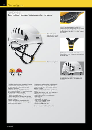 68

Cascos ligeros
ALVEO VENT
Casco ventilado y ligero para los trabajos en altura y el rescate

Ranura de fijación
para la linterna frontal
PIXA o ULTRA VARIO

Contorno de cabeza regulable, incluso con
guantes, por acción simultánea en las dos ruedas
de regulación. El sistema CenterFit permite un
centrado perfecto del casco y una mejor sujeción
en la cabeza.

El barboquejo y la hebilla de cierre están
diseñados para limitar el riesgo de perder el casco
en caso de caída.

Barboquejo regulable

En www.petzl.com/ALVEO encontrará el vídeo
de presentación del casco y los detalles de los
accesorios.

• Excelente protección para los trabajos en altura:
- La absorción de los impactos se realiza
por deformación de la almohadilla interna de
poliestireno expandido.
- Limitación del riesgo de pérdida del casco
durante una caída gracias a la resistencia elevada
del barboquejo (superior a 50 daN).
• Construcción que prioriza la ligereza.
• Se lleva confortablemente:
- Sistema de regulación CenterFit para regular el
contorno de cabeza conservando el centrado del
casco en la cabeza.
- Orificios de ventilación para airear el casco.
- Se sirve con dos acolchados de distinto grosor
para el contorno de cabeza.

• Posibilidad de añadir múltiples accesorios para
adaptar el casco en función de su utilización:
- Linterna frontal PIXA o ULTRA VARIO (ranuras
delantera y trasera).
- Linterna frontal con cinta elástica (ganchos de
sujeción).
- Pantalla de protección VIZIR, VIZIR SHADOW o
VIZEN (orificios de fijación laterales).
- Orejeras de protección (ranuras laterales).
• Talla: 53-63 cm.
• Peso: 340 g.
• Disponible en tres colores:
- ALVEO VENT (A20VYA): amarillo.
- ALVEO VENT (A20VWA): blanco.
- ALVEO VENT (A20VRA): rojo.
Contiene Alveolen® de Sekisui Alveo AG.

 