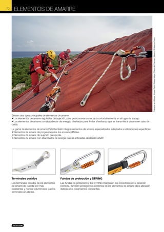 ELEMENTOS DE AMARRE

Trabajos en Alturas, Xcaret Park, Riviera Maya, Playa del Carmen, Mexico © Marcos Ferro

70

Existen dos tipos principales de elementos de amarre:
• Los elementos de amarre regulables de sujeción, para posicionarse correcta y confortablemente en el lugar de trabajo.
• Los elementos de amarre con absorbedor de energía, diseñados para limitar el esfuerzo que se transmite al usuario en caso de
caída.
La gama de elementos de amarre Petzl también integra elementos de amarre especializados adaptados a utilizaciones específicas:
• Elementos de amarre de progresión para los accesos difíciles.
• Elementos de amarre de sujeción para poda.
• Elementos de amarre con absorbedor de energía para el anticaídas deslizante ASAP.

Terminales cosidos

Fundas de protección y STRING

Los terminales cosidos de los elementos
de amarre de cuerda son más
resistentes y menos voluminosos que los
terminales anudados.

Las fundas de protección y los STRING mantienen los conectores en la posición
correcta. También protegen los extremos de los elementos de amarre de la abrasión
debida a los rozamientos constantes.

 