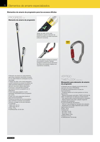 76

Elementos de amarre especializados
Elementos de amarre de progresión para los accesos difíciles

PROGRESS L44
Elemento de amarre de progresión

Testigo de caída: el hilo verde
desaparece cuando el elemento de
amarre ha sufrido una caída importante
(utilización incorrecta).

NEW
2014

La funda plástica mantiene el conector
en la posición correcta. También
protege los extremos de los elementos
de amarre de la abrasión debida a los
rozamientos constantes.

• Elemento de amarre de cuerda dinámica
para limitar el esfuerzo transmitido al usuario
en una caída limitada (no sobrepasar el punto
de anclaje).
• Testigo de caída: el hilo verde desaparece
cuando el elemento de amarre ha sufrido una
caída importante (utilización incorrecta): el
elemento de amarre deberá desecharse.
• Forma en Y que permite la conexión
permanente durante la progresión por un
pasamanos.
• Cabo largo para conectar un puño
bloqueador ASCENSION para la progresión
por cuerda.
• Cabo corto para asegurarse durante el
paso de fraccionamientos.
• Extremos provistos de una funda plástica
para mantener el conector en la posición
correcta y proteger la cinta de la abrasión.
• Longitudes:
- Cabo corto: 30 cm.
- Cabo largo: 65 cm.
• Peso: 150 g.
• Certificaciones: CE EN 354.

VERTIGO
TWIST-LOCK M40A RLA
Mosquetón para elemento de amarre
de progresión
• Diseñado para ser utilizado en las puntas de los
elementos de amarre PROGRESS.
• Facilita las manipulaciones en el paso de
fraccionamientos:
- Excelente sujeción en la mano gracias a su forma
ergonómica.
- Sistema de bloqueo automático TWIST-LOCK fácil de
utilizar. El desbloqueo se realiza por simple rotación.
- Gran abertura para conectar fácilmente el mosquetón.
- Sistema Keylock para evitar cualquier enganche
accidental del mosquetón.
• Control simplificado del producto:
- Perfil en H que protege los marcados de la abrasión.
- Identificación por código Datamatrix para controlar
rápidamente el producto.
• Peso: 100 g.
• Resistencia:
- Eje mayor: 25 kN.
- Eje menor: 10 kN.
- Gatillo abierto: 8 kN,.
• Abertura: 25 mm.
• Certificaciones: CE EN 362.

 