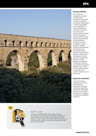 Accesos difíciles
Esta técnica de
progresión se emplea
en ausencia de
protecciones colectivas,
o cuando se trata de
estructuras desplomadas
u obras incompatibles
con la utilización de
medios exteriores de
intervención. También
es el caso de las
intervenciones puntuales
de corta duración en
que la instalación de las
protecciones colectivas
no está justificada.
El acceso a la zona
de trabajo la realizan,
mediante cuerdas,
operarios especializados
y formados en las
técnicas de accesos
difíciles. El acceso puede
realizarse desde arriba
(más seguro y fácil de
ejecutar) o desde abajo
(el primer operario
asegura la progresión,
por ejemplo, lanzando
una cuerda de progresión
alrededor de un punto
fijo para realizar después
un ascenso por la
cuerda o trepando por la
estructura).

Espacios confinados
Las intervenciones
realizadas en el interior
de los espacios
confinados comportan
dificultades específicas
adicionales relacionadas
sobre todo con la falta
de espacio y la ausencia
de medios de progresión
autónoma.

NEW
2014

ASAP LOCK
®

El anticaídas deslizante ASAP LOCK integra una función
bloqueadora que permite al usuario inmovilizar el aparato para
reducir la altura de la caída. Esta función también puede ser
utilizada, en caso de mucho viento, para evitar que la cuerda sea
tirada hacia arriba. Además, el sistema es imperdible en el paso
de los fraccionamientos.

MUNDO VERTICAL

 