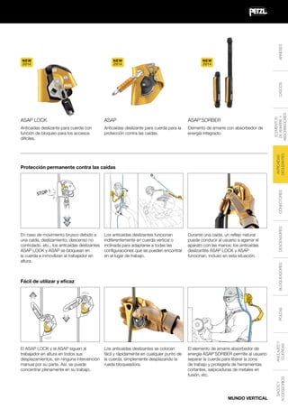 ARNESES

NEW
2014

NEW
2014

ASAP

ASAP’SORBER

Anticaídas deslizante para cuerda con
función de bloqueo para los accesos
difíciles.

Anticaídas deslizante para cuerda para la
protección contra las caídas.

Elemento de amarre con absorbedor de
energía integrado.

ANTICAÍDAS
DESLIZANTES

ASAP LOCK

ELEMENTOS
DE AMARRE Y
ABSORBEDORES

CASCOS

NEW
2014

Los anticaídas deslizantes funcionan
indiferentemente en cuerda vertical o
inclinada para adaptarse a todas las
configuraciones que se pueden encontrar
en el lugar de trabajo.

Durante una caída, un reflejo natural
puede conducir al usuario a agarrar el
aparato con las manos: los anticaídas
deslizantes ASAP LOCK y ASAP
funcionan, incluso en esta situación.

Los anticaídas deslizantes se colocan
fácil y rápidamente en cualquier punto de
la cuerda, simplemente desplazando la
rueda bloqueadora.

El elemento de amarre absorbedor de
energía ASAP’SORBER permite al usuario
separar la cuerda para liberar la zona
de trabajo y protegerla de herramientas
cortantes, salpicaduras de metales en
fusión, etc.

BLOQUEADORES

En caso de movimiento brusco debido a
una caída, deslizamiento, descenso no
controlado, etc., los anticaídas deslizantes
ASAP LOCK y ASAP se bloquean en
la cuerda e inmovilizan al trabajador en
altura.

DESCENSORES

CONECTORES

Protección permanente contra las caídas

MUNDO VERTICAL

SACOS Y
ACCESSORIOS

El ASAP LOCK y el ASAP siguen al
trabajador en altura en todos sus
desplazamientos, sin ninguna intervención
manual por su parte. Así, se puede
concentrar plenamente en su trabajo.

ANCLAJES Y
CUERDAS

POLEAS

Fácil de utilizar y eficaz

 