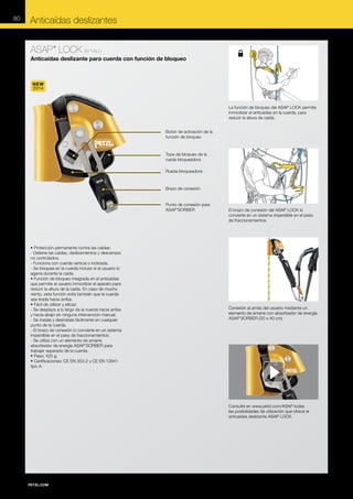 80

Anticaídas deslizantes
ASAP LOCK B71ALU
®

Anticaídas deslizante para cuerda con función de bloqueo

NEW
2014

La función de bloqueo del ASAP LOCK permite
inmovilizar el anticaídas en la cuerda, para
reducir la altura de caída.
Botón de activación de la
función de bloqueo

Tope de bloqueo de la
rueda bloqueadora
Rueda bloqueadora

Brazo de conexión

Punto de conexión para
ASAP'SORBER

• Protección permanente contra las caídas:
- Detiene las caídas, deslizamientos y descensos
no controlados.
- Funciona con cuerda vertical o inclinada.
- Se bloquea en la cuerda incluso si el usuario lo
agarra durante la caída.
• Función de bloqueo integrada en el anticaídas
que permite al usuario inmovilizar el aparato para
reducir la altura de la caída. En caso de mucho
viento, esta función evita también que la cuerda
sea tirada hacia arriba.
• Fácil de utilizar y eficaz:
- Se desplaza a lo largo de la cuerda hacia arriba
y hacia abajo sin ninguna intervención manual.
- Se instala y desinstala fácilmente en cualquier
punto de la cuerda.
- El brazo de conexión lo convierte en un sistema
imperdible en el paso de fraccionamientos.
- Se utiliza con un elemento de amarre
absorbedor de energía ASAP’SORBER para
trabajar separado de la cuerda.
• Peso: 425 g.
• Certificaciones: CE EN 353-2 y CE EN 12841
tipo A.

El brazo de conexión del ASAP LOCK lo
convierte en un sistema imperdible en el paso
de fraccionamientos.

Conexión al arnés del usuario mediante un
elemento de amarre con absorbedor de energía
ASAP’SORBER (20 o 40 cm).

Consulte en www.petzl.com/ASAP todas
las posibilidades de utilización que ofrece el
anticaídas deslizante ASAP LOCK.

 