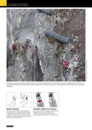 CONECTORES

Hydrokarst, Voreppe, Isére France © Lafouche

82

Para responder a las diferentes configuraciones encontradas sobre el terreno, Petzl ofrece una gran variedad de conectores. Con
diferentes materiales, formas, tamaños, rangos de abertura o sistemas de bloqueo, cada producto está destinado a una utilización
específica.

Sistema Keylock

Indicador visible de no-bloqueo

Para garantizar una eficacia óptima durante las
maniobras, todos los mosquetones Petzl integran
el sistema Keylock: sistema de unión del cuerpo y
el gatillo sin muesca para evitar que el mosquetón
se enganche accidentalmente al anclaje, la cuerda,
anillo portamaterial del arnés, etc.

Para facilitar el control del material, los mosquetones
de bloqueo manual a rosca SCREW-LOCK
disponen de un indicador rojo que sólo se ve
cuando el gatillo del mosquetón no está bloqueado.

 