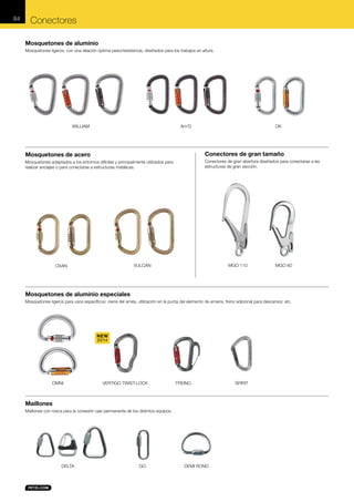 84

Conectores
Mosquetones de aluminio
Mosquetones ligeros, con una relación óptima peso/resistencia, diseñados para los trabajos en altura.

WILLIAM

Am'D

OK

Mosquetones de acero

Conectores de gran tamaño

Mosquetones adaptados a los entornos difíciles y principalmente utilizados para
realizar anclajes o para conectarse a estructuras metálicas.

Conectores de gran abertura diseñados para conectarse a las
estructuras de gran sección.

MGO 110

VULCAN

OXAN

MGO 60

Mosquetones de aluminio especiales
Mosquetones ligeros para usos específicos: cierre del arnés, utilización en la punta del elemento de amarre, freno adicional para descensor, etc.

NEW
2014

OMNI

VERTIGO TWIST-LOCK

FREINO

Maillones
Maillones con rosca para la conexión casi permanente de los distintos equipos.

DELTA

GO

DEMI ROND

SPIRIT

 
