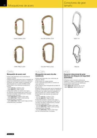 86

Conectores de gran
tamaño

Mosquetones de acero

OXAN SCREW-LOCK

VULCAN SCREW-LOCK

MGO 110

OXAN TRIACT-LOCK

VULCAN TRIACT-LOCK

MGO 60

OXAN

VULCAN

MGO

Mosquetón de acero oval

Mosquetón de acero de alta
resistencia

Conector direccional de gran
abertura con bloqueo de seguridad
automático

• Acero para responder a las condiciones de
utilización difíciles.
• Sistema Keylock para evitar que el mosquetón se
enganche accidentalmente durante las maniobras.
• Indicador rojo visible cuando el mosquetón no
está bloqueado (en la versión SCREW-LOCK).
• Disponible en dos versiones de sistema de
bloqueo:
- OXAN (M72 SL): SCREW-LOCK.
- OXAN (M72 TL): TRIACT-LOCK.
• Disponible también en versión color negro y
en versiones internacionales para cumplir con la
normativa de trabajo norteamericana y europea
(consulte la tabla resumen):
- OXAN (M72 SLN): SCREW-LOCK negro.
- OXAN (M72 TLA): TRIACT-LOCK (normas
norteamericanas y europeas).
- OXAN (M72 TLN): TRIACT-LOCK negro (normas
norteamericanas y europeas).

• Acero para responder a las condiciones de
utilización difíciles.
• Para utilizar con cargas pesadas.
• Gran capacidad para facilitar la conexión de
varios elementos.
• Gran abertura para mosquetonear anclajes de
gran sección.
• Sistema Keylock para evitar que el mosquetón se
enganche accidentalmente durante las maniobras.
• Indicador rojo visible cuando el mosquetón no
está bloqueado (en la versión SCREW-LOCK).
• Disponible en dos versiones de sistema de
bloqueo:
- VULCAN (M73 SL): SCREW-LOCK.
- VULCAN (M73 TL): TRIACT-LOCK.
• Disponible también en versión color negro y
en versiones internacionales para cumplir con la
normativa de trabajo norteamericana y europea
(consulte la tabla resumen):
- VULCAN (M73 SLN): SCREW-LOCK negro.
- VULCAN (M73 TLA): TRIACT-LOCK (normas
norteamericanas y europeas).
- VULCAN (M73 TLN): TRIACT-LOCK negro
(normas norteamericanas y europeas).

• Diseñado para conectarlo a estructuras
metálicas, a cables y a barrotes de gran diámetro.
• Empuñadura ergonómica de desbloqueo.
• Disponible en dos versiones:
- MGO (MGO 110): abertura de 110 mm.
- MGO (MGO 60): abertura de 60 mm.

 