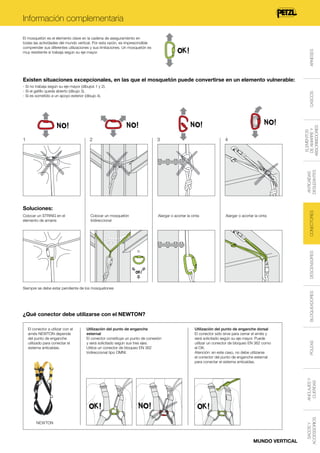 Información complementaria

ARNESES

El mosquetón es el elemento clave en la cadena de aseguramiento en
todas las actividades del mundo vertical. Por esta razón, es imprescindible
comprender sus diferentes utilizaciones y sus limitaciones. Un mosquetón es
muy resistente si trabaja según su eje mayor.

Existen situaciones excepcionales, en las que el mosquetón puede convertirse en un elemento vulnerable:

ELEMENTOS
DE AMARRE Y
ABSORBEDORES

2

3

4

Colocar un mosquetón
tridireccional

Alargar o acortar la cinta

Alargar o acortar la cinta

Soluciones:
Colocar un STRING en el
elemento de amarre

DESCENSORES

o

CONECTORES

ANTICAÍDAS
DESLIZANTES

1

CASCOS

- Si no trabaja según su eje mayor (dibujos 1 y 2).
- Si el gatillo queda abierto (dibujo 3).
- Si es sometido a un apoyo exterior (dibujo 4).

¿Qué conector debe utilizarse con el NEWTON?
Utilización del punto de enganche
esternal
El conector constituye un punto de conexión
y será solicitado según sus tres ejes.
Utilice un conector de bloqueo EN 362
tridireccional tipo OMNI.

Utilización del punto de enganche dorsal
El conector sólo sirve para cerrar el arnés y
será solicitado según su eje mayor. Puede
utilizar un conector de bloqueo EN 362 como
el OK.
Atención: en este caso, no debe utilizarse
el conector del punto de enganche esternal
para conectar el sistema anticaídas.

NEWTON

MUNDO VERTICAL

SACOS Y
ACCESSORIOS

ANCLAJES Y
CUERDAS

El conector a utilizar con el
arnés NEWTON depende
del punto de enganche
utilizado para conectar el
sistema anticaídas.

POLEAS

BLOQUEADORES

Siempre se debe estar pendiente de los mosquetones

 