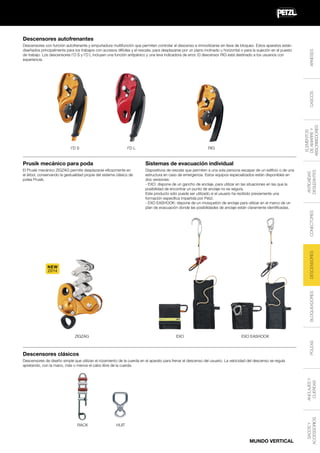 I'D S

ELEMENTOS
DE AMARRE Y
ABSORBEDORES

CASCOS

Descensores con función autofrenante y empuñadura multifunción que permiten controlar el descenso e inmovilizarse sin llave de bloqueo. Estos aparatos están
diseñados principalmente para los trabajos con accesos difíciles y el rescate, para desplazarse por un plano inclinado u horizontal o para la sujeción en el puesto
de trabajo. Los descensores I'D S y I'D L incluyen una función antipánico y una leva indicadora de error. El descensor RIG está destinado a los usuarios con
experiencia.

ARNESES

Descensores autofrenantes

RIG

I'D L

Dispositivos de rescate que permiten a una sola persona escapar de un edificio o de una
estructura en caso de emergencia. Estos equipos especializados están disponibles en
dos versiones:
- EXO: dispone de un gancho de anclaje, para utilizar en las situaciones en las que la
posibilidad de encontrar un punto de anclaje no es segura.
Este producto sólo puede ser utilizado si el usuario ha recibido previamente una
formación específica impartida por Petzl.
- EXO EASHOOK: dispone de un mosquetón de anclaje para utilizar en el marco de un
plan de evacuación donde las posibilidades de anclaje están claramente identificadas.

ANTICAÍDAS
DESLIZANTES

Sistemas de evacuación individual

El Prusik mecánico ZIGZAG permite desplazarse eficazmente en
el árbol, conservando la gestualidad propia del sistema clásico de
polea Prusik.

DESCENSORES

CONECTORES

Prusik mecánico para poda

BLOQUEADORES

NEW
2014

EXO

EXO EASHOOK
POLEAS

ZIGZAG

Descensores clásicos

RACK

HUIT

MUNDO VERTICAL

SACOS Y
ACCESSORIOS

ANCLAJES Y
CUERDAS

Descensores de diseño simple que utilizan el rozamiento de la cuerda en el aparato para frenar el descenso del usuario. La velocidad del descenso se regula
apretando, con la mano, más o menos el cabo libre de la cuerda.

 