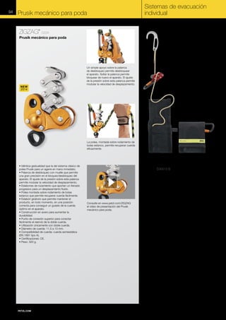 94

Sistemas de evacuación
individual

Prusik mecánico para poda
ZIGZAG

®

D22A

Prusik mecánico para poda

NEW
2014

Un simple apoyo sobre la palanca
de desbloqueo permite desbloquear
el aparato. Soltar la palanca permite
bloquear de nuevo el aparato. El ajuste
de la presión sobre esta palanca permite
modular la velocidad de desplazamiento.

La polea, montada sobre rodamiento de
bolas estanco, permite recuperar cuerda
eficazmente.

• Idéntica gestualidad que la del sistema clásico de
polea Prusik para un agarre en mano inmediato.
• Palanca de desbloqueo con muelle que permite
una gran precisión en el bloqueo/desbloqueo del
aparato. El ajuste de la presión sobre esta palanca
permite modular la velocidad de desplazamiento.
• Eslabones de rozamiento que aportan un frenado
progresivo para un desplazamiento fluido.
• Polea montada sobre rodamiento de bolas
estanco que permite recuperar cuerda fácilmente.
• Eslabón giratorio que permite mantener el
producto, en todo momento, en una posición
correcta para conseguir un guiado de la cuerda
óptimo en el aparato.
• Construcción en acero para aumentar la
durabilidad.
• Punto de conexión superior para conectar
fácilmente el reenvío de la doble cuerda.
• Utilización únicamente con doble cuerda.
• Diámetro de cuerda: 11,5 a 13 mm.
• Compatibilidad de cuerda: cuerda semiestática
(EN 1891 tipo A).
• Certificaciones: CE.
• Peso: 320 g.

EXO D30015 B
Sistema de evacuación individual con
gancho de anclaje (para utilizar en las
situaciones en las que la posibilidad
de encontrar un punto de anclaje no
es segura)

Consulte en www.petzl.com/ZIGZAG
el vídeo de presentación del Prusik
mecánico para poda.

• Gancho de anclaje polivalente para utilizar de dos
formas:
- Alrededor de una estructura, inmovilizado por un
bucle de bloqueo.
- En un reborde de la ventana, como último recurso.
• Sistema autofrenante que permite:
- Desplazarse rápidamente en horizontal.
- Salir por una ventana.
- Controlar y detener el descenso.
- Limitar el choque soportado por el usuario en caso
de caída.
• Cuerda de Technora (fibra de aramida) estática,
7,5 mm de diámetro, resistente a la abrasión y a las
altas temperaturas.
• Bolsa de meta-aramida (resistente al fuego) para
transportar y enganchar el sistema directamente al
arnés.
• Certificaciones: NFPA 1983 Technical Use.
• Peso: 1700 g (3,75 lb).
• Se sirve con una cuerda de 15 m (50 ft); disponible
en otras longitudes bajo pedido especial.
POR LA FORMA ESPECÍFICA DEL GANCHO DE
ANCLAJE, PARA UTILIZAR EL EXO SE NECESITA
OBLIGATORIAMENTE UNA FORMACIÓN ESPECÍFICA
IMPARTIDA POR PETZL.

 