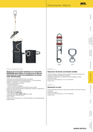 RACK

HUIT

Sistema de evacuación individual con mosquetón
EASHOOK (para utilizar en el marco de un plan de
evacuación en el que las posibilidades de anclaje
están identificadas)

Descensor de barras con frenado variable

HUIT D02
Descensor en ocho

ANCLAJES Y
CUERDAS

POLEAS

• Forma cuadrada para evitar el rizado de las cuerdas y la formación del nudo
de alondra.
• Compacto y ligero.
• Para una o dos cuerdas de 8 a 13 mm de diámetro.
• Peso: 100 g.

MUNDO VERTICAL

SACOS Y
ACCESSORIOS

• Mosquetón de anclaje EASHOOK fácil de manipular.
• Cuerda de Technora (fibra de aramida) estática, 7,5 mm de diámetro,
resistente a la abrasión y a las altas temperaturas.
• Sistema autofrenante que permite:
- Dar cuerda fácilmente.
- Controlar y detener el descenso.
- Limitar el choque soportado por el usuario en caso de caída.
• Bolsa de meta-aramida (resistente al fuego) para transportar y enganchar el
sistema directamente al arnés.
• Disponible en dos versiones:
- EXO EASHOOK (D30015 CN).
- EXO EASHOOK negro (D30015 CNN): color negro.
• Certificaciones: CE EN 341 tipo D.
• Peso: 1300 g.
• Se sirve con una cuerda de 15 m (50 ft); disponible en otras longitudes bajo
pedido especial.

• Permite modular el frenado durante el descenso en función del peso de la
cuerda: barra inferior amovible fácil de colocar.
• Reparte los rozamientos y el calentamiento para proteger la cuerda.
• No riza la cuerda.
• Para una o dos cuerdas de 9 a 13 mm de diámetro.
• Peso: 470 g.

DESCENSORES

RACK D11

BLOQUEADORES

EXO EASHOOK

CONECTORES

ANTICAÍDAS
DESLIZANTES

ELEMENTOS
DE AMARRE Y
ABSORBEDORES

CASCOS

ARNESES

Descensores clásicos

 