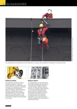 BLOQUEADORES

Prisme, Petzl Batiment M3, Crolles, Isère, France © Lafouche

96

Los bloqueadores están diseñados para la progresión por cuerda y para la realización de polipastos o sistemas de izado.

Fáciles de utilizar

Bloqueo óptimo

Para garantizar una eficacia máxima
durante la progresión, el paso de
fraccionamientos y la maniobra de pasar
de ascenso con bloqueador a descenso
con descensor, los bloqueadores
deben ser simples y rápidos de instalar.
Para ello, el bloqueo de la cuerda
está asegurado por una leva dentada
pivotante. En posición abierta, la leva
libera totalmente el paso de la cuerda
para facilitar la instalación del bloqueador
en la cuerda.

Los bloqueadores con leva dentada de
Petzl están diseñados para funcionar de
forma óptima en cualquier condición:
cuerdas húmedas, heladas, presencia
de barro, etc. Para ello, están equipados
con una leva dentada específica de
acero cromado. Su particular diseño,
la geometría de los dientes y la ranura
de evacuación permiten garantizar
un bloqueo óptimo de la cuerda sin
estropearla, a la vez que disminuye el
esfuerzo necesario para hacer deslizar el
aparato hacia arriba.

 