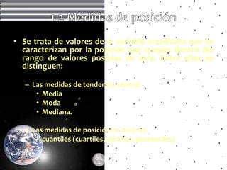 • Se trata de valores de la variable estadística que se
  caracterizan por la posición que ocupan dentro del
  rango de valores posibles de esta. Entre ellos se
  distinguen:

   – Las medidas de tendencia central:
      • Media
      • Moda
      • Mediana.

   – Las medidas de posición no central:
      • cuantiles (cuartiles, deciles y percentiles)
 