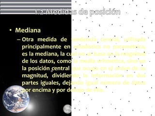 • Mediana
  – Otra medida de tendencia central, utilizada
    principalmente en estadística no paramétrica,
    es la mediana, la cual no se basa en la magnitud
    de los datos, como la media aritmética, sino en
    la posición central que ocupa en el orden de su
    magnitud, dividiendo la información en dos
    partes iguales, dejando igual número de datos
    por encima y por debajo de ella.
 
