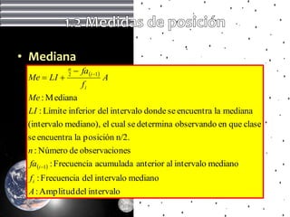 • Mediana
             n
                  fa i 1
 Me  LI    2
                               A
                    fi
 Me : M ediana
 LI : Límite inferior del intervalo donde se encuentra la mediana
 (intervalo mediano), el cual se determina observando en que clase
 se encuentra la posición n/2.
 n : Número de observacio nes
  fa i 1 : Frecuencia acumulada anterior al intervalo mediano
 f i : Frecuencia del intervalo mediano
 A : Amplitud del intervalo
 