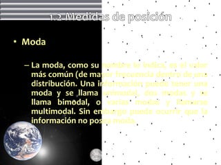 • Moda

  – La moda, como su nombre lo indica, es el valor
    más común (de mayor frecuencia dentro de una
    distribución. Una información puede tener una
    moda y se llama unimodal, dos modas y se
    llama bimodal, o varias modas y llamarse
    multimodal. Sin embargo puede ocurrir que la
    información no posea moda.
 