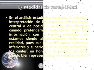 • En el análisis estadístico no basta el cálculo e
  interpretación de las medidas de tendencia
  central o de posición, ya que, por ejemplo,
  cuando pretendemos representar toda una
  información con la media aritmética, no
  estamos siendo absolutamente fieles a la
  realidad, pues suelen existir datos extremos
  inferiores y superiores a la media aritmética,
  los cuales, en honor a la verdad, no están
  siendo bien representados por este parámetro.
 