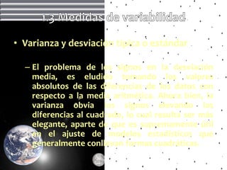 • Varianza y desviación típica o estándar

  – El problema de los signos en la desviación
    media, es eludido tomando los valores
    absolutos de las diferencias de los datos con
    respecto a la media aritmética. Ahora bien, la
    varianza obvia los signos elevando las
    diferencias al cuadrado, lo cual resulta ser más
    elegante, aparte de que es supremamente útil
    en el ajuste de modelos estadísticos que
    generalmente conllevan formas cuadráticas.
 