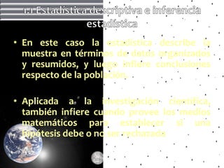 • En este caso la estadística describe la
  muestra en términos de datos organizados
  y resumidos, y luego infiere conclusiones
  respecto de la población.

• Aplicada a la investigación científica,
  también infiere cuando provee los medios
  matemáticos para establecer si una
  hipótesis debe o no ser rechazada
 