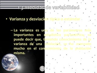 • Varianza y desviación típica o estándar

  – La varianza es uno de los parámetros más
    importantes en estadística paramétrica, se
    puede decir que, teniendo conocimiento de la
    varianza de una población, se ha avanzado
    mucho en el conocimiento de la población
    misma.
 