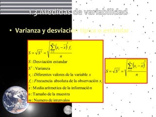 • Varianza y desviación típica o estándar

                     x          
                    m             2

                           i    x fi
      S  S2       i 1
                         n
      S : Desviación estandar
                                                                    x            
                                                                    n              2

                                                                              x
      S 2 : Varianza                                                      i
                                                        S  S2    i 1

      xi : Diferentes valores de la variable x                            n
      f i : Frecuencia absoluta de la observació n xi
      x : M edia arítmetica de la informació n
      n : Tamaño de la muestra
      m : Numero de intervalos
 