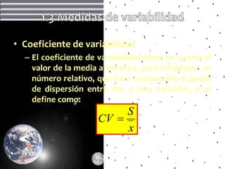 • Coeficiente de variabilidad
  – El coeficiente de variabilidad tiene en cuenta el
    valor de la media aritmética, para establecer un
    número relativo, que hace comparable el grado
    de dispersión entre dos o mas variables, y se
    define como:
                          S
                     CV 
                          x
 