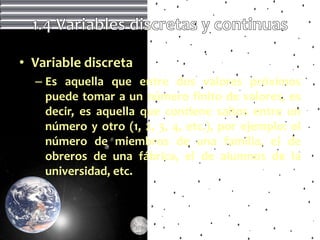 • Variable discreta
  – Es aquella que entre dos valores próximos
    puede tomar a un número finito de valores, es
    decir, es aquella que contiene saltos entre un
    número y otro (1, 2, 3, 4, etc.), por ejemplo: el
    número de miembros de una familia, el de
    obreros de una fábrica, el de alumnos de la
    universidad, etc.
 