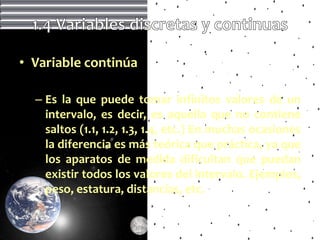 • Variable continúa

  – Es la que puede tomar infinitos valores de un
    intervalo, es decir, es aquella que no contiene
    saltos (1.1, 1.2, 1.3, 1.4, etc.) En muchas ocasiones
    la diferencia es más teórica que práctica, ya que
    los aparatos de medida dificultan que puedan
    existir todos los valores del intervalo. Ejemplos,
    peso, estatura, distancias, etc.
 