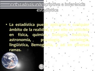 • La estadística puede aplicarse a cualquier
  ámbito de la realidad, y por ello es utilizada
  en física, química, biología, medicina,
  astronomía,      psicología,      sociología,
  lingüística, demografía, y así en diversas
  ramas.
 