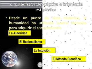 • Desde un punto de vista histórico, la
  humanidad ha utilizado cuatro métodos
  para adquirir el conocimiento:
 La Autoridad

       El Racionalismo

                La Intuición

                               El Método Científico
 