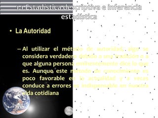 • La Autoridad

  – Al utilizar el método de autoridad, algo se
    considera verdadero debido a una tradición o a
    que alguna persona eminentemente dice lo que
    es. Aunque este método de conocimiento es
    poco favorable en la actualidad y a veces
    conduce a errores es indispensable en nuestra
    vida cotidiana
 