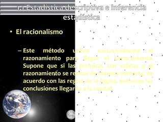 • El racionalismo

    – Este método utiliza exclusivamente el
      razonamiento para llegar el conocimiento.
      Supone que si las premisas son validas y el
      razonamiento se realiza de manera correcta, de
      acuerdo con las reglas de la lógica, entonces las
      conclusiones llegarán a la verdad
•
 