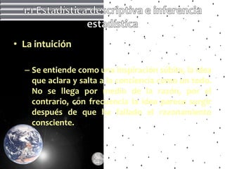 • La intuición

  – Se entiende como una inspiración súbita, la idea
    que aclara y salta a la conciencia como un todo.
    No se llega por medio de la razón, por el
    contrario, con frecuencia la idea parece surgir
    después de que ha fallado el razonamiento
    consciente.
 