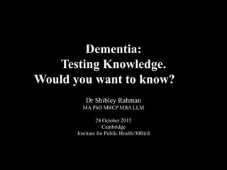 Dementia:
Testing Knowledge.
Would you want to know?
Dr Shibley Rahman
MA PhD MRCP MBA LLM
24 October 2015
Cambridge
Institute for Public Health/30Bird
 