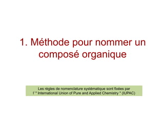 1. Méthode pour nommer un composé organiqueLes règles de nomenclature systématique sont fixées par l’" International Union of Pure and AppliedChemistry" (IUPAC)  