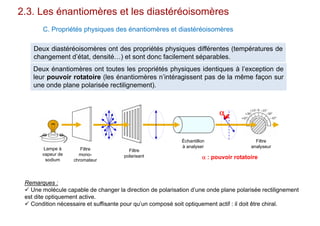 2.3. Les énantiomères et les diastéréoisomères
C. Propriétés physiques des énantiomères et diastéréoisomères
Deux diastéréoisomères ont des propriétés physiques différentes (températures de
changement d’état, densité…) et sont donc facilement séparables.
Deux énantiomères ont toutes les propriétés physiques identiques à l’exception de
leur pouvoir rotatoire (les énantiomères n’intéragissent pas de la même façon sur
une onde plane polarisée rectilignement).

Lampe à
vapeur de
sodium
Filtre
mono-
chromateur
Filtre
polarisant
Échantillon
à analyser
Filtre
analyseur
 : pouvoir rotatoire
Remarques :
 Une molécule capable de changer la direction de polarisation d’une onde plane polarisée rectilignement
est dite optiquement active.
 Condition nécessaire et suffisante pour qu’un composé soit optiquement actif : il doit être chiral.
 