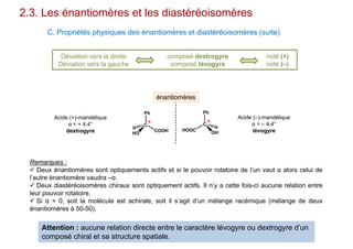 2.3. Les énantiomères et les diastéréoisomères
C. Propriétés physiques des énantiomères et diastéréoisomères (suite)
Déviation vers la droite
Déviation vers la gauche
composé dextrogyre
composé lévogyre
noté (+)
noté (–)
C
Ph
COOH
HO
H
C
Ph
HOOC
OH
H
énantiomères
Acide (+)-mandélique
α = + 4,4°
dextrogyre
Acide (–)-mandélique
α = – 4,4°
lévogyre
* *
Remarques :
 Deux énantiomères sont optiquements actifs et si le pouvoir rotatoire de l’un vaut α alors celui de
l’autre énantiomère vaudra –α.
 Deux diastéréoisomères chiraux sont optiquement actifs. Il n’y a cette fois-ci aucune relation entre
leur pouvoir rotatoire.
 Si α = 0, soit la molécule est achirale, soit il s’agit d’un mélange racémique (mélange de deux
énantiomères à 50-50).
Attention : aucune relation directe entre le caractère lévogyre ou dextrogyre d’un
composé chiral et sa structure spatiale.
 