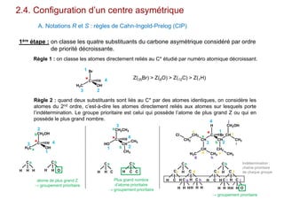 2.4. Configuration d’un centre asymétrique
A. Notations R et S : règles de Cahn-Ingold-Prelog (CIP)
1ère étape : on classe les quatre substituants du carbone asymétrique considéré par ordre
de priorité décroissante.
Règle 1 : on classe les atomes directement reliés au C* étudié par numéro atomique décroissant.
H3C
C
Br
OH
H
1
23
4* Z(35Br) > Z(8O) > Z(12C) > Z(1H)
Règle 2 : quand deux substituants sont liés au C* par des atomes identiques, on considère les
atomes du 2nd ordre, c’est-à-dire les atomes directement reliés aux atomes sur lesquels porte
l’indétermination. Le groupe prioritaire est celui qui possède l’atome de plus grand Z ou qui en
possède le plus grand nombre.
H3C
C
CH2OH
OH
H
a
H
C
H H
a
H
C
H O
b
b
atome de plus grand Z
→ groupement prioritaire
*
1
2
3 4 HO
C
CH2CH3
CH
H
CH3
CH3
*
a
b
H
C
H C
a
H
C
C C
b
Plus grand nombre
d’atome prioritaire
→ groupement prioritaire
1 2
3
4
CH
C
H
CH
Br CH
CH2
CH3
CH2OH
CH3
CH2
CH2
Cl
CH
CH3H3C
*a
b
C H C
dC
C
H C
a
C
C
H C
b
H C H
e
c
d
f
e
C H C
f
H C H
c
H H H
h
H H H
g
H H H
i
H H O
j
g h
i
j
→ groupement prioritaire
Indétermination :
chaîne prioritaire
de chaque groupe
1
23
4
 